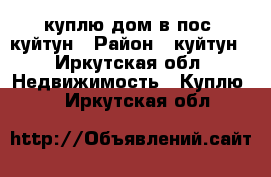 куплю дом в пос. куйтун › Район ­ куйтун - Иркутская обл. Недвижимость » Куплю   . Иркутская обл.